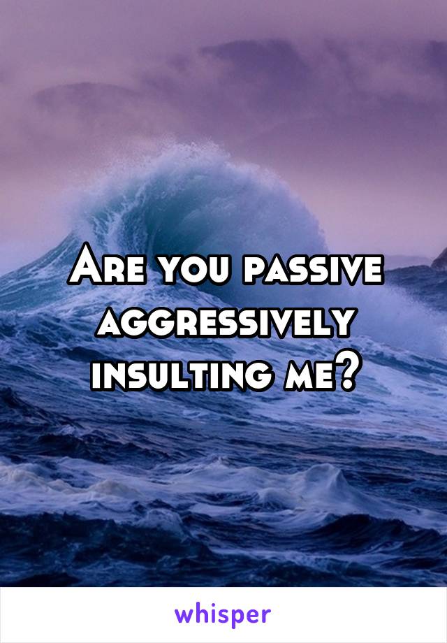 Are you passive aggressively insulting me?