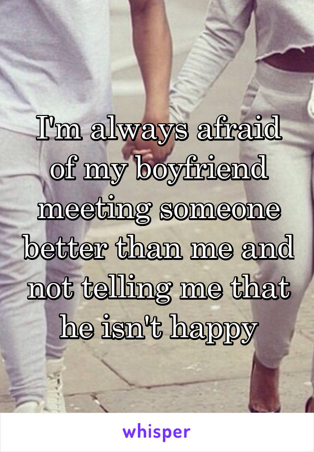 I'm always afraid of my boyfriend meeting someone better than me and not telling me that he isn't happy