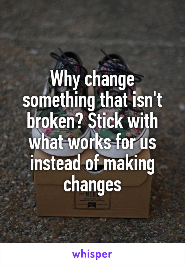 Why change something that isn't broken? Stick with what works for us instead of making changes