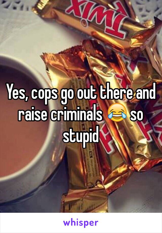 Yes, cops go out there and raise criminals 😂 so stupid 