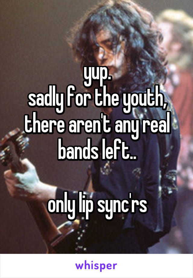 yup.
sadly for the youth, there aren't any real bands left..

only lip sync'rs