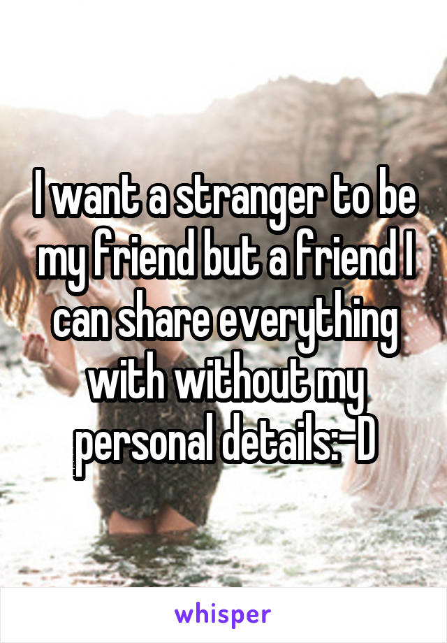 I want a stranger to be my friend but a friend I can share everything with without my personal details:-D