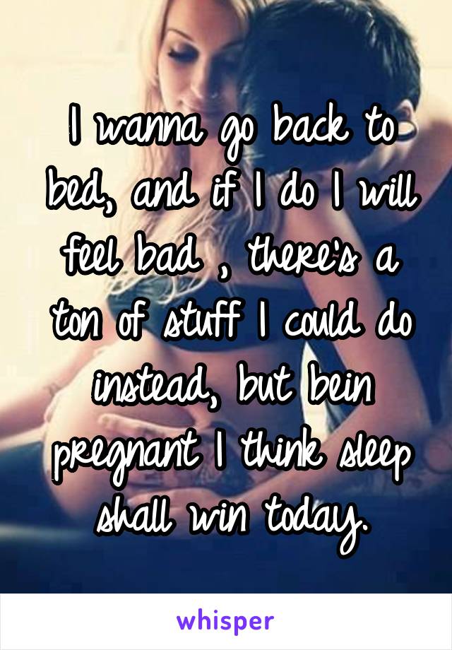 I wanna go back to bed, and if I do I will feel bad , there's a ton of stuff I could do instead, but bein pregnant I think sleep shall win today.