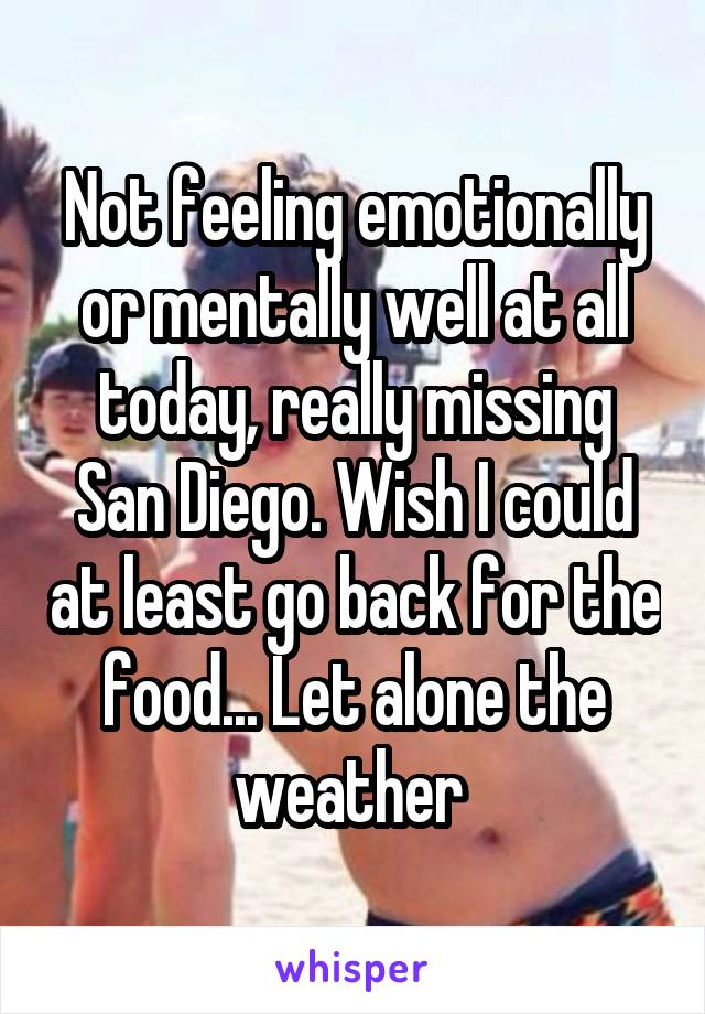 Not feeling emotionally or mentally well at all today, really missing San Diego. Wish I could at least go back for the food... Let alone the weather 