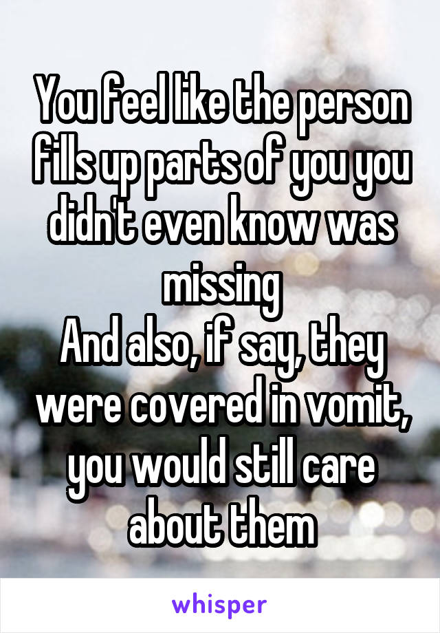 You feel like the person fills up parts of you you didn't even know was missing
And also, if say, they were covered in vomit, you would still care about them