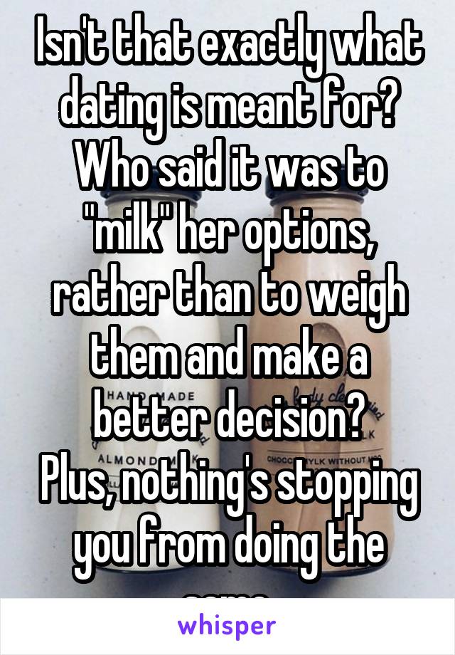 Isn't that exactly what dating is meant for? Who said it was to "milk" her options, rather than to weigh them and make a better decision?
Plus, nothing's stopping you from doing the same.