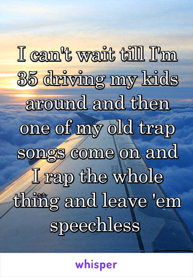 I can't wait till I'm 35 driving my kids around and then one of my old trap songs come on and I rap the whole thing and leave 'em speechless 