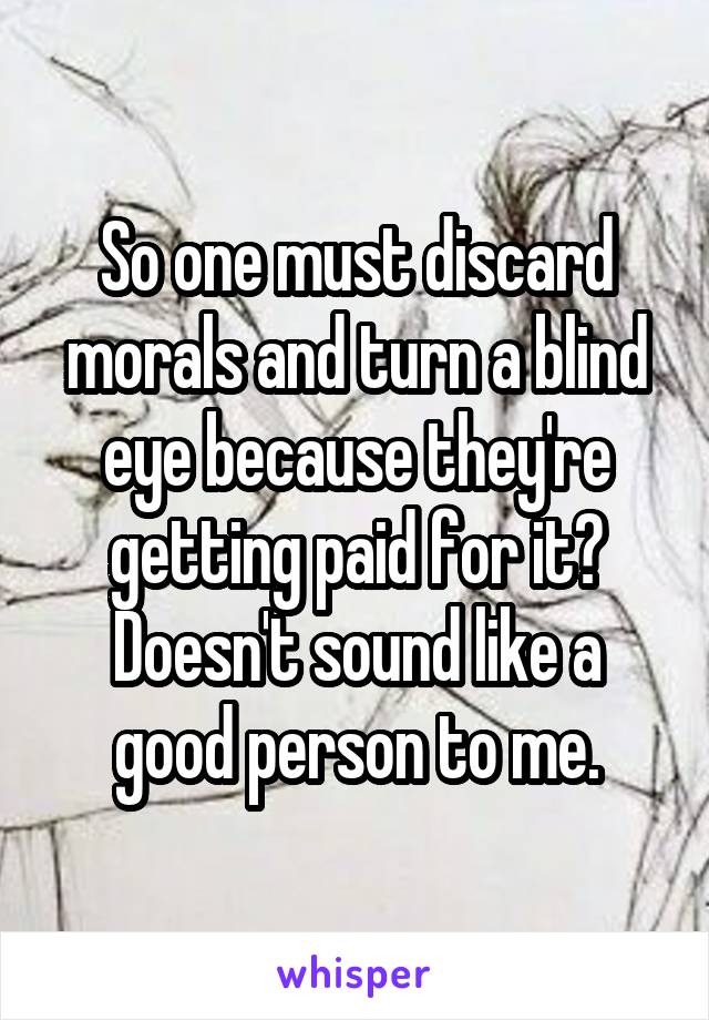 So one must discard morals and turn a blind eye because they're getting paid for it? Doesn't sound like a good person to me.