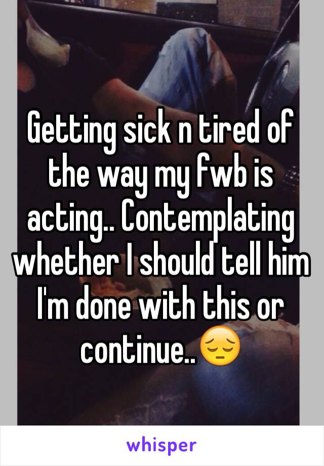 Getting sick n tired of the way my fwb is acting.. Contemplating whether I should tell him I'm done with this or continue..😔