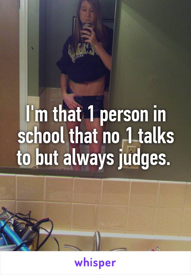 I'm that 1 person in school that no 1 talks to but always judges. 