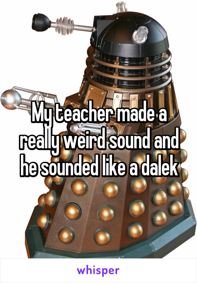 My teacher made a really weird sound and he sounded like a dalek