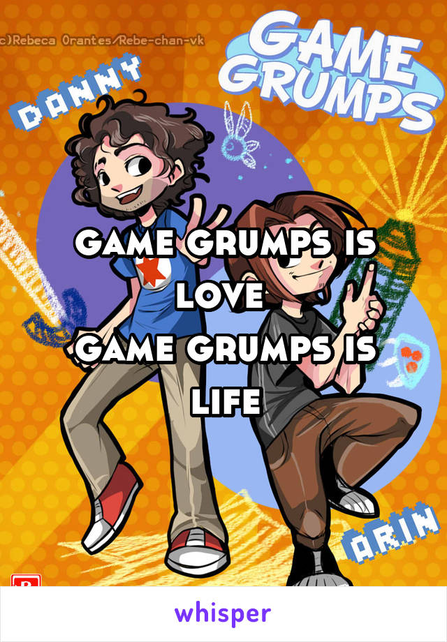 game grumps is love 
game grumps is life