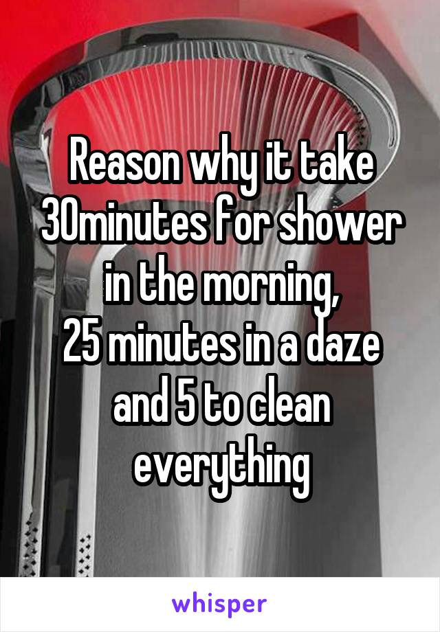 Reason why it take 30minutes for shower in the morning,
25 minutes in a daze and 5 to clean everything