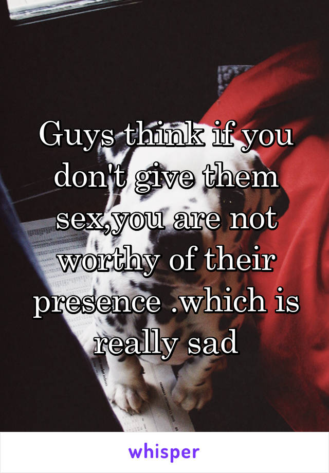 Guys think if you don't give them sex,you are not worthy of their presence .which is really sad