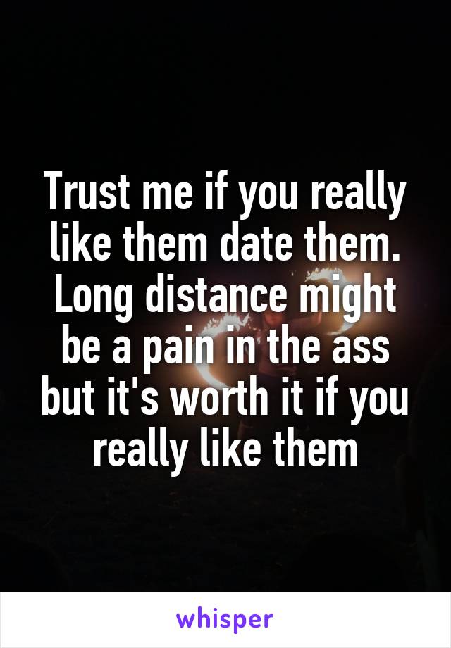 Trust me if you really like them date them. Long distance might be a pain in the ass but it's worth it if you really like them