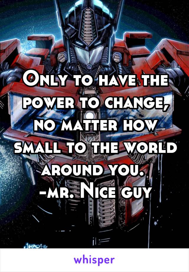 Only to have the power to change, no matter how small to the world around you. 
-mr. Nice guy