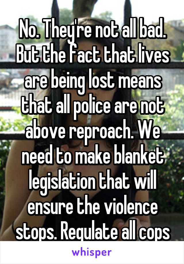 No. They're not all bad. But the fact that lives are being lost means that all police are not above reproach. We need to make blanket legislation that will ensure the violence stops. Regulate all cops