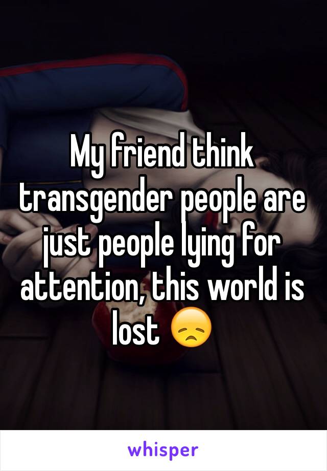 My friend think transgender people are just people lying for attention, this world is lost 😞