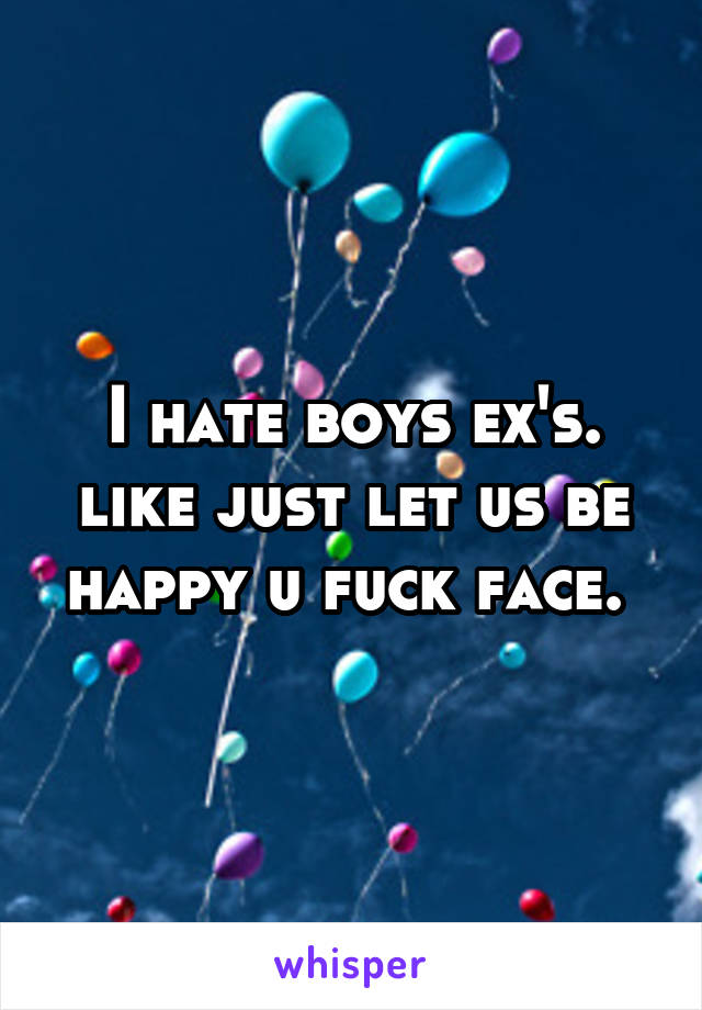 I hate boys ex's. like just let us be happy u fuck face. 