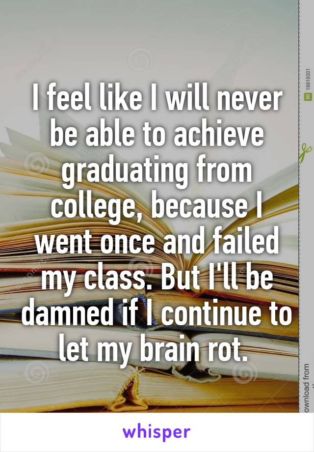 I feel like I will never be able to achieve graduating from college, because I went once and failed my class. But I'll be damned if I continue to let my brain rot. 