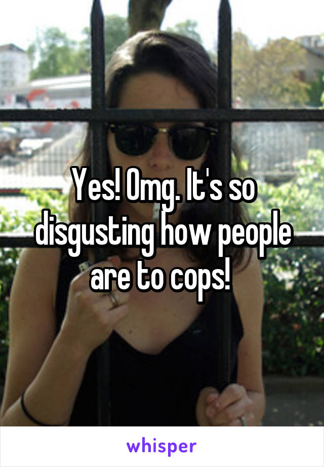 Yes! Omg. It's so disgusting how people are to cops! 