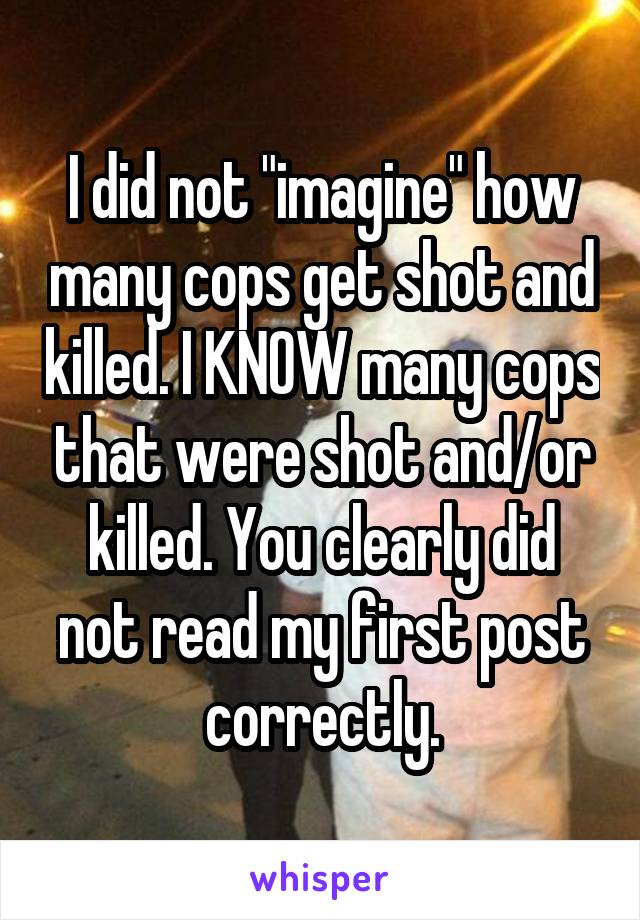 I did not "imagine" how many cops get shot and killed. I KNOW many cops that were shot and/or killed. You clearly did not read my first post correctly.