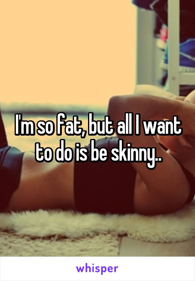 I'm so fat, but all I want to do is be skinny..