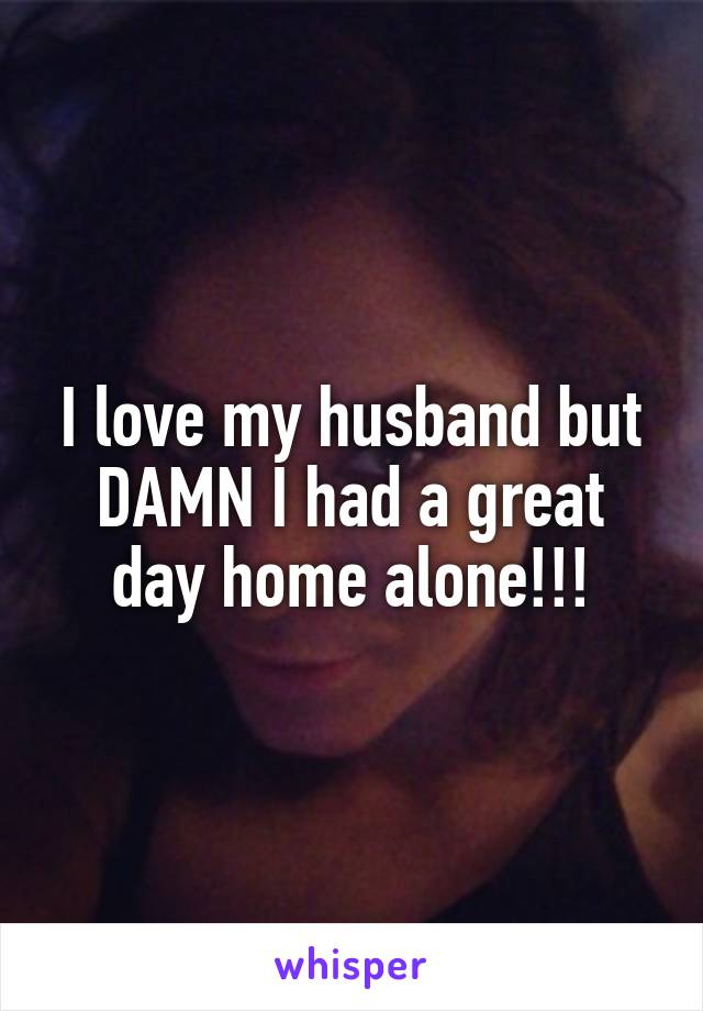 I love my husband but DAMN I had a great day home alone!!!