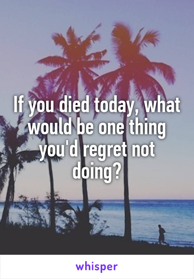 If you died today, what would be one thing you'd regret not doing?