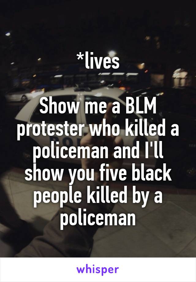 *lives

Show me a BLM protester who killed a policeman and I'll show you five black people killed by a policeman