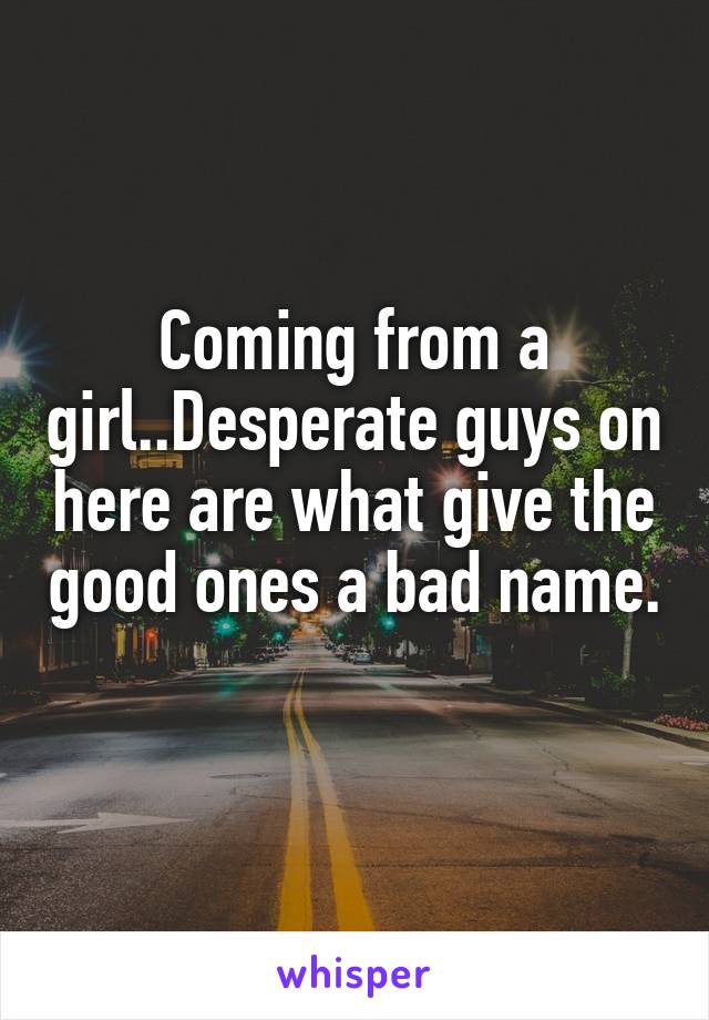 Coming from a girl..Desperate guys on here are what give the good ones a bad name. 