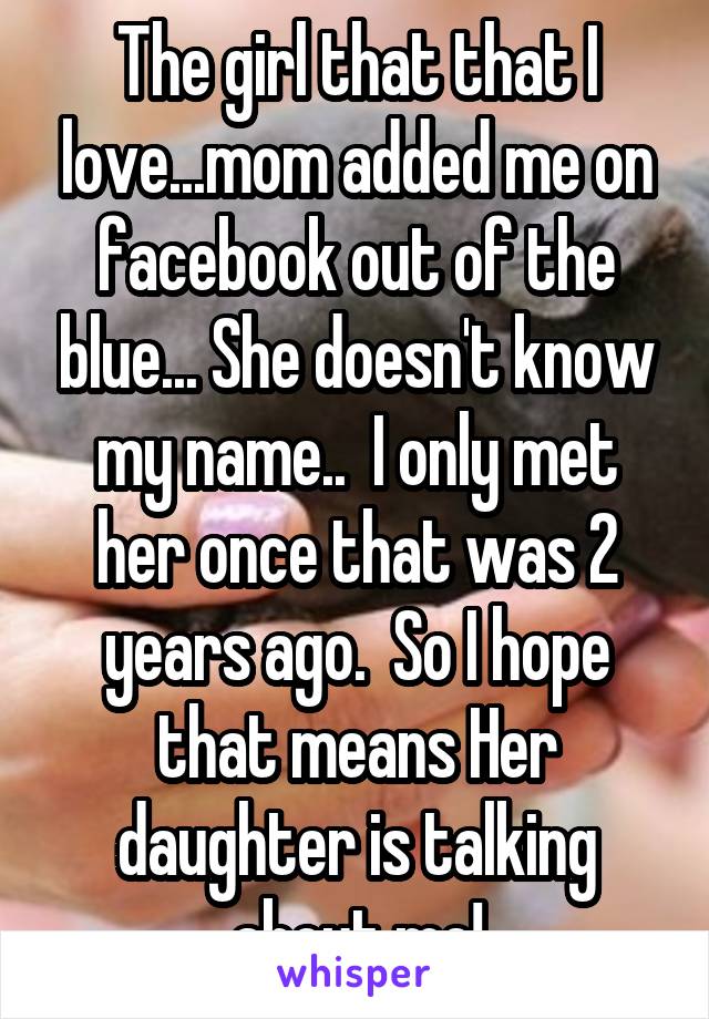 The girl that that I love...mom added me on facebook out of the blue... She doesn't know my name..  I only met her once that was 2 years ago.  So I hope that means Her daughter is talking about me!