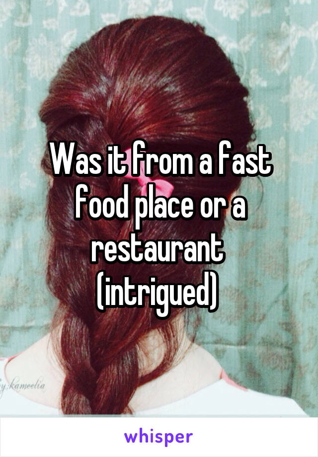 Was it from a fast food place or a restaurant 
(intrigued) 