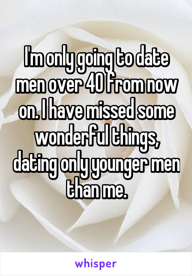 I'm only going to date men over 40 from now on. I have missed some wonderful things, dating only younger men than me.
