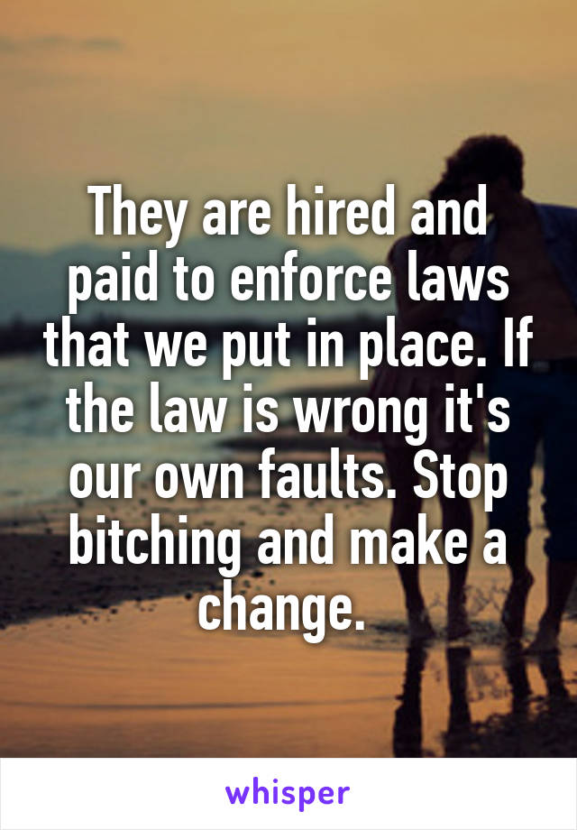 They are hired and paid to enforce laws that we put in place. If the law is wrong it's our own faults. Stop bitching and make a change. 