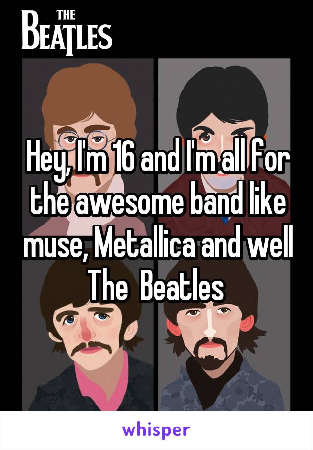 Hey, I'm 16 and I'm all for the awesome band like muse, Metallica and well The  Beatles 