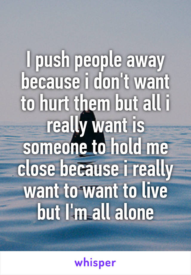 I push people away because i don't want to hurt them but all i really want is someone to hold me close because i really want to want to live but I'm all alone