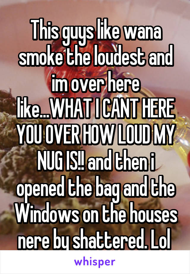 This guys like wana smoke the loudest and im over here like...WHAT I CANT HERE YOU OVER HOW LOUD MY NUG IS!! and then i opened the bag and the Windows on the houses nere by shattered. Lol 