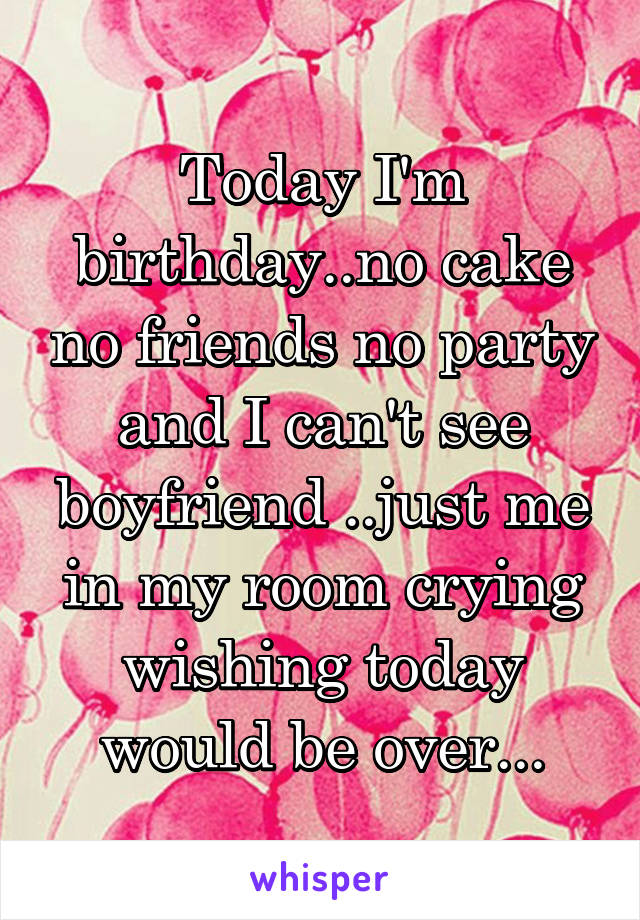 Today I'm birthday..no cake no friends no party and I can't see boyfriend ..just me in my room crying wishing today would be over...