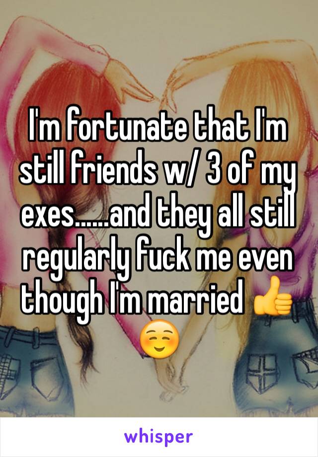 I'm fortunate that I'm still friends w/ 3 of my exes......and they all still regularly fuck me even though I'm married 👍☺️