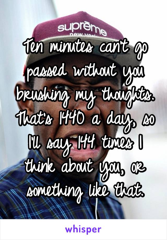 Ten minutes can't go passed without you brushing my thoughts. That's 1440 a day, so I'll say 144 times I think about you, or something like that.