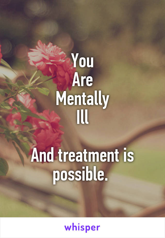 You
Are
Mentally
Ill

And treatment is possible. 