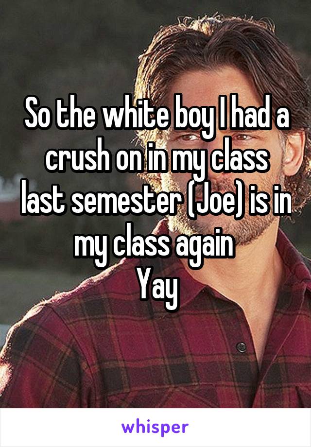 So the white boy I had a crush on in my class last semester (Joe) is in my class again 
Yay
