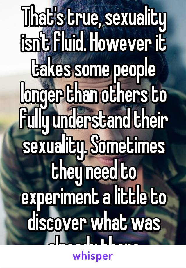 That's true, sexuality isn't fluid. However it takes some people longer than others to fully understand their sexuality. Sometimes they need to experiment a little to discover what was already there