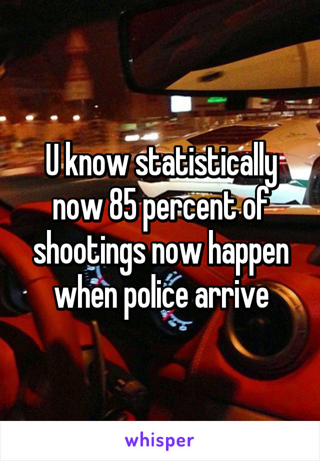 U know statistically now 85 percent of shootings now happen when police arrive