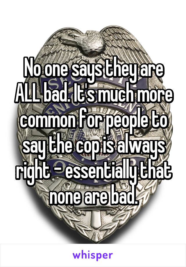 No one says they are ALL bad. It's much more common for people to say the cop is always right - essentially that none are bad.