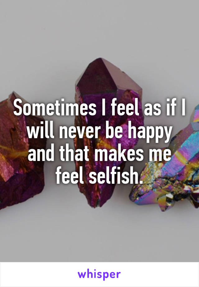 Sometimes I feel as if I will never be happy and that makes me feel selfish.