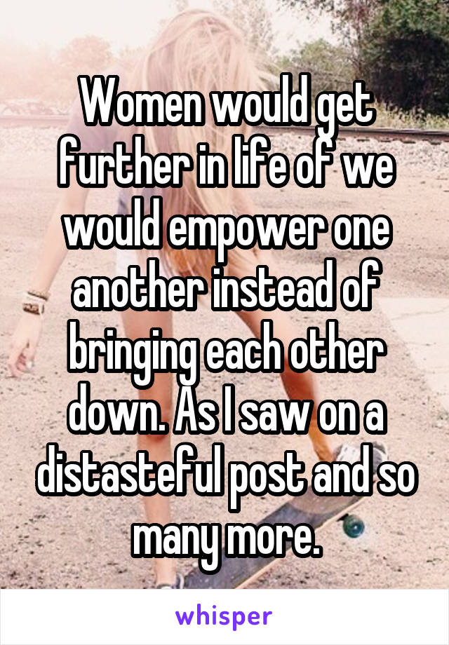 Women would get further in life of we would empower one another instead of bringing each other down. As I saw on a distasteful post and so many more.