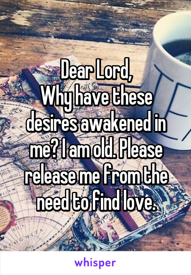 Dear Lord,
Why have these desires awakened in me? I am old. Please release me from the need to find love.