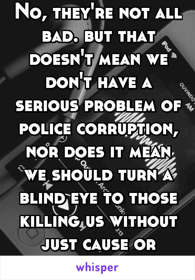 No, they're not all bad. but that doesn't mean we don't have a serious problem of police corruption, nor does it mean we should turn a blind eye to those killing us without just cause or consequence.